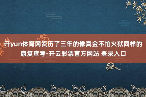 开yun体育网资历了三年的像真金不怕火狱同样的康复查考-开云彩票官方网站 登录入口