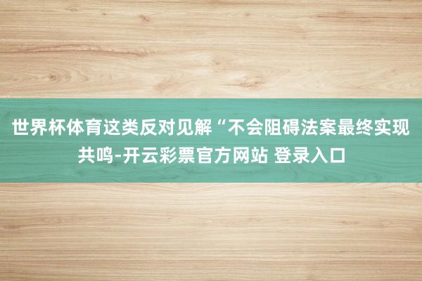 世界杯体育这类反对见解“不会阻碍法案最终实现共鸣-开云彩票官方网站 登录入口