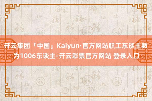 开云集团「中国」Kaiyun·官方网站职工东谈主数为1006东谈主-开云彩票官方网站 登录入口