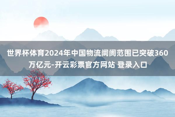 世界杯体育2024年中国物流阛阓范围已突破360万亿元-开云彩票官方网站 登录入口