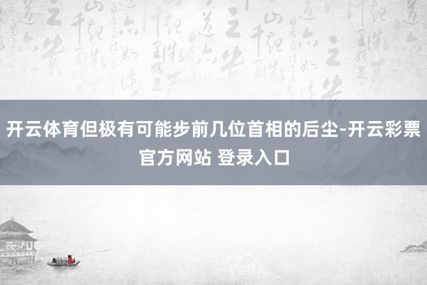 开云体育但极有可能步前几位首相的后尘-开云彩票官方网站 登录入口