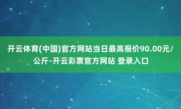 开云体育(中国)官方网站当日最高报价90.00元/公斤-开云彩票官方网站 登录入口