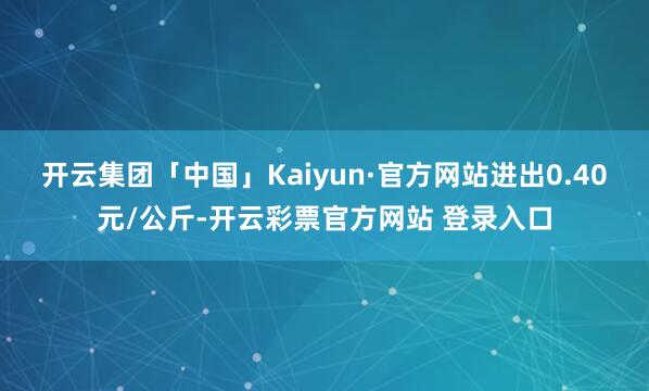 开云集团「中国」Kaiyun·官方网站进出0.40元/公斤-开云彩票官方网站 登录入口