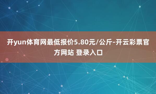 开yun体育网最低报价5.80元/公斤-开云彩票官方网站 登录入口