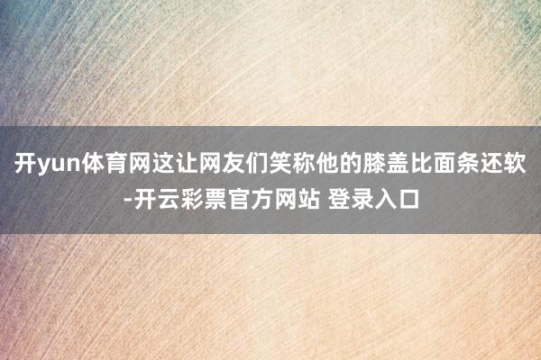 开yun体育网这让网友们笑称他的膝盖比面条还软-开云彩票官方网站 登录入口