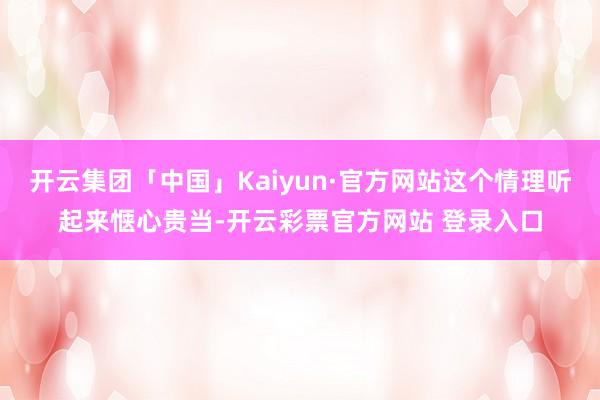 开云集团「中国」Kaiyun·官方网站这个情理听起来惬心贵当-开云彩票官方网站 登录入口