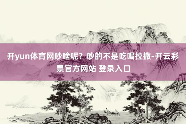 开yun体育网吵啥呢？吵的不是吃喝拉撒-开云彩票官方网站 登录入口