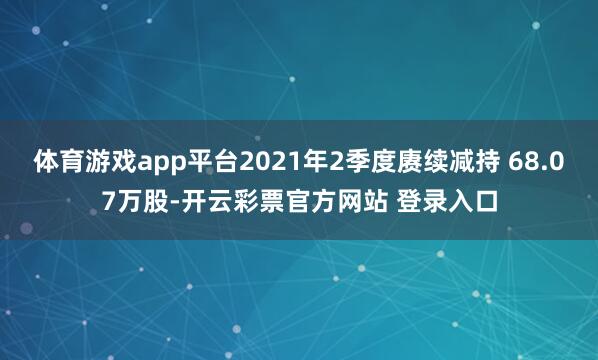 体育游戏app平台2021年2季度赓续减持 68.07万股-开云彩票官方网站 登录入口