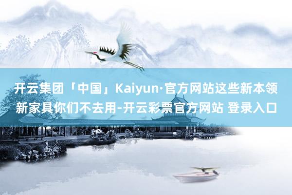 开云集团「中国」Kaiyun·官方网站这些新本领新家具你们不去用-开云彩票官方网站 登录入口