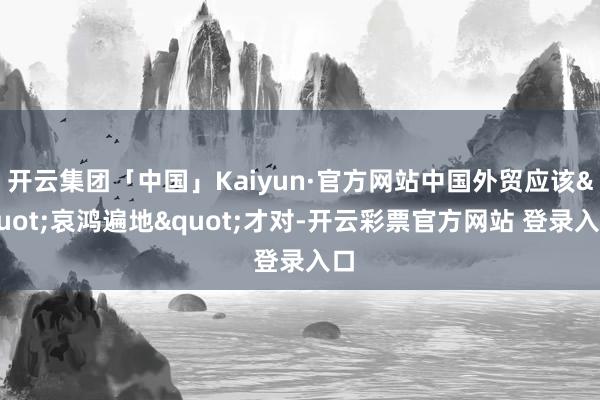 开云集团「中国」Kaiyun·官方网站中国外贸应该"哀鸿遍地"才对-开云彩票官方网站 登录入口
