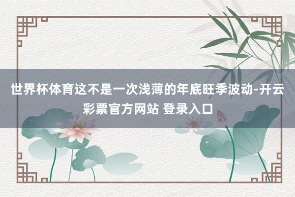 世界杯体育这不是一次浅薄的年底旺季波动-开云彩票官方网站 登录入口