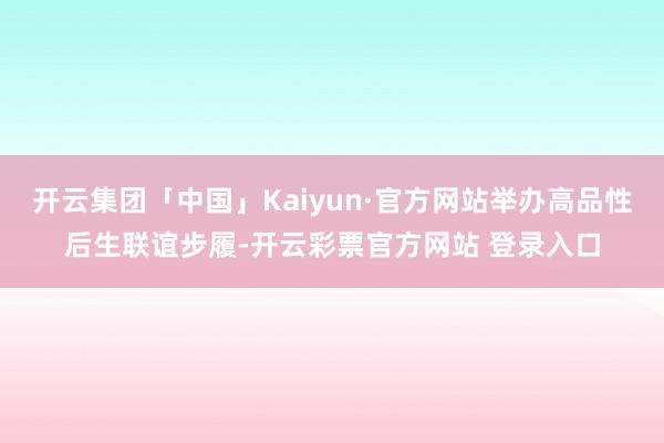 开云集团「中国」Kaiyun·官方网站举办高品性后生联谊步履-开云彩票官方网站 登录入口