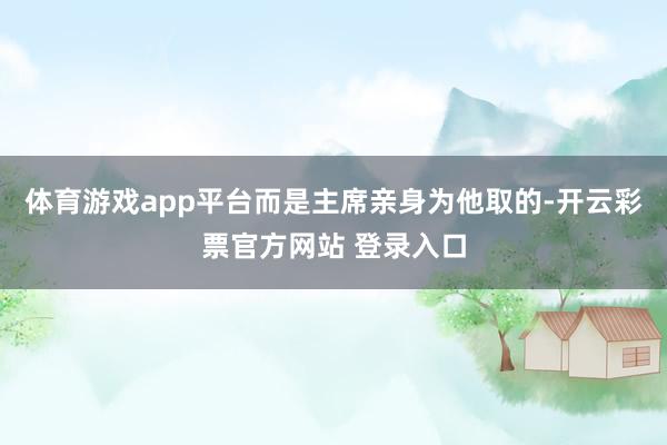 体育游戏app平台而是主席亲身为他取的-开云彩票官方网站 登录入口