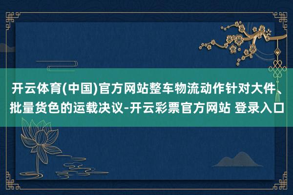 开云体育(中国)官方网站整车物流动作针对大件、批量货色的运载决议-开云彩票官方网站 登录入口