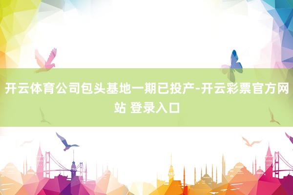 开云体育公司包头基地一期已投产-开云彩票官方网站 登录入口