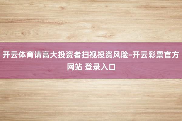 开云体育请高大投资者扫视投资风险-开云彩票官方网站 登录入口