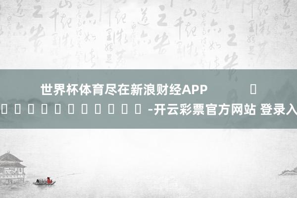 世界杯体育尽在新浪财经APP            													-开云彩票官方网站 登录入口