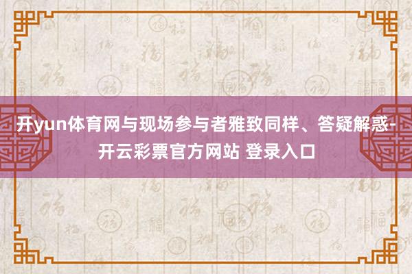 开yun体育网与现场参与者雅致同样、答疑解惑-开云彩票官方网站 登录入口