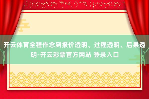 开云体育全程作念到报价透明、过程透明、后果透明-开云彩票官方网站 登录入口